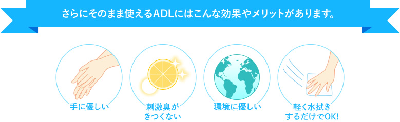 さらにADLにはこんな効果やメリットがあります。手に優しい、刺激臭がきつくない、原液のまま使用OK!、環境に優しい