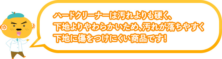 ハードクリーナーは汚れよりも硬く、下地よりやわらかいため、汚れが落ちやすく下地に傷をつけにくい商品です!