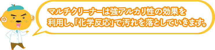 マルチクリーナーは強アルカリ性の効果を利用し、「化学反応」で汚れを落としていきます。