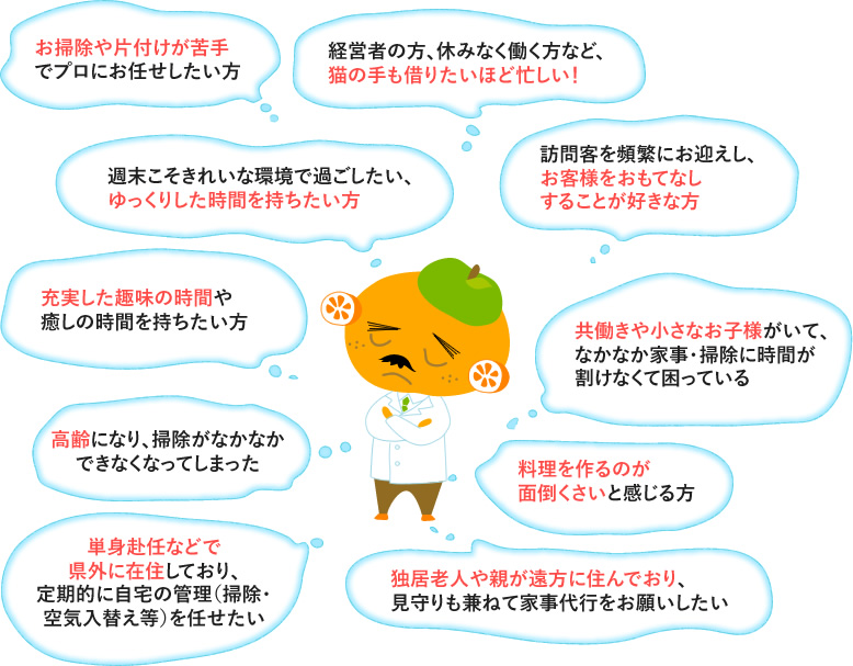 お掃除や片付けが苦手でプロにお任せしたい方。経営者の方、休みなく働く方など猫の手も借りたいほど忙しい！。週末こそきれいな環境で過ごしたい、ゆっくりした時間を持ちたい方